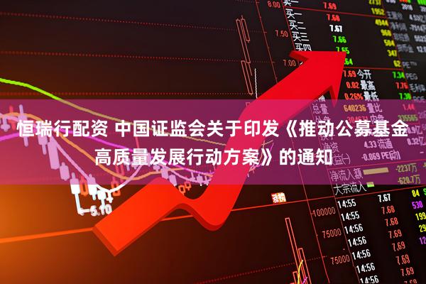 恒瑞行配资 中国证监会关于印发《推动公募基金高质量发展行动方案》的通知