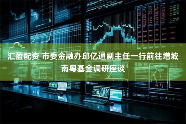 汇盈配资 市委金融办邱亿通副主任一行前往增城南粤基金调研座谈