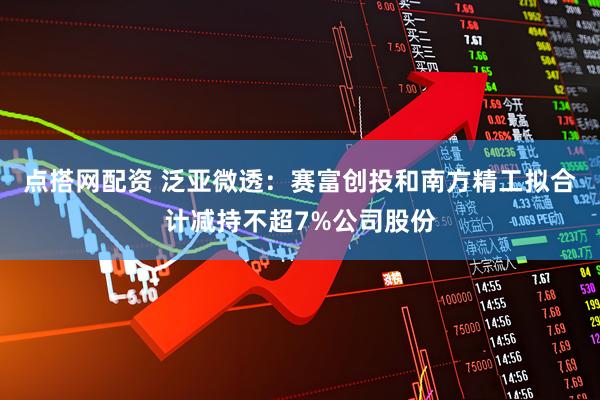 点搭网配资 泛亚微透：赛富创投和南方精工拟合计减持不超7%公司股份
