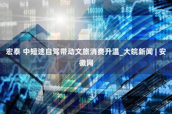 宏泰 中短途自驾带动文旅消费升温_大皖新闻 | 安徽网