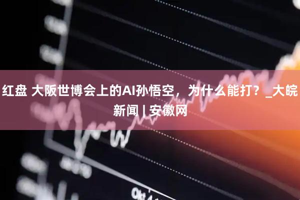 红盘 大阪世博会上的AI孙悟空，为什么能打？_大皖新闻 | 安徽网