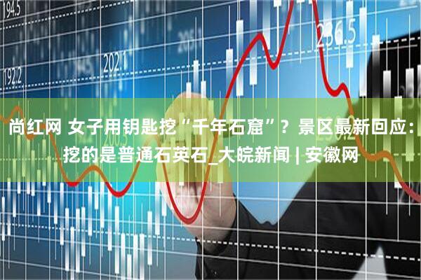 尚红网 女子用钥匙挖“千年石窟”？景区最新回应：挖的是普通石英石_大皖新闻 | 安徽网
