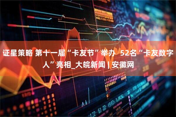 证星策略 第十一届“卡友节”举办  52名“卡友数字人”亮相_大皖新闻 | 安徽网