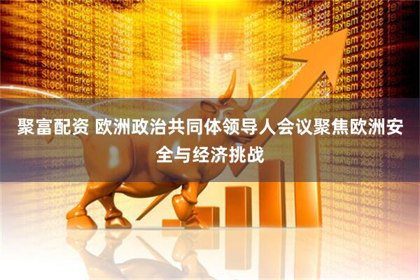 聚富配资 欧洲政治共同体领导人会议聚焦欧洲安全与经济挑战