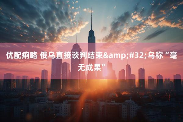 优配痢略 俄乌直接谈判结束&#32;乌称“毫无成果”