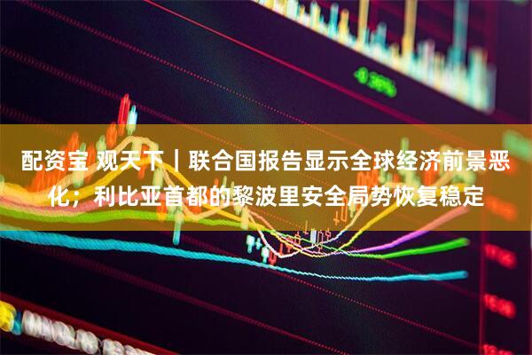 配资宝 观天下｜联合国报告显示全球经济前景恶化；利比亚首都的黎波里安全局势恢复稳定