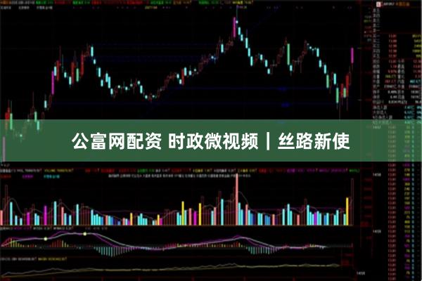 公富网配资 时政微视频｜丝路新使