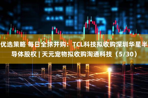 优选策略 每日全球并购：TCL科技拟收购深圳华星半导体股权 | 天元宠物拟收购淘通科技（5/30）