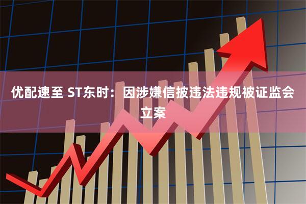 优配速至 ST东时：因涉嫌信披违法违规被证监会立案