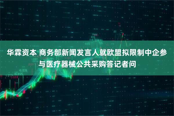 华霖资本 商务部新闻发言人就欧盟拟限制中企参与医疗器械公共采购答记者问