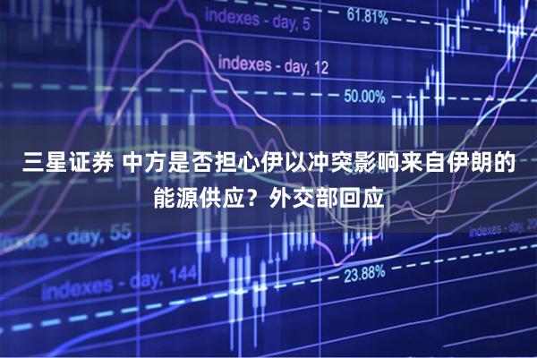 三星证券 中方是否担心伊以冲突影响来自伊朗的能源供应？外交部回应