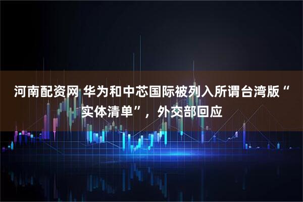 河南配资网 华为和中芯国际被列入所谓台湾版“实体清单”，外交部回应