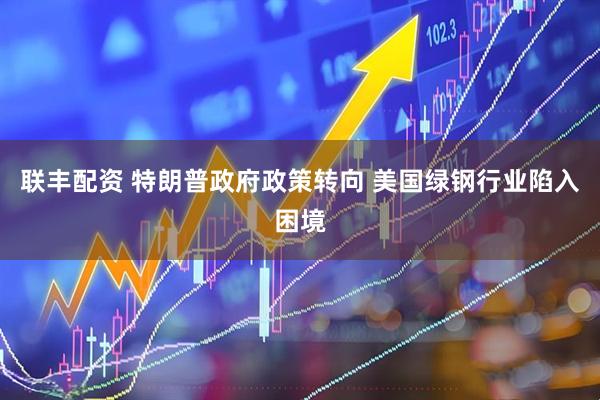 联丰配资 特朗普政府政策转向 美国绿钢行业陷入困境