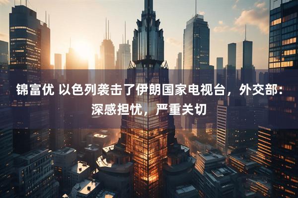锦富优 以色列袭击了伊朗国家电视台，外交部：深感担忧，严重关切