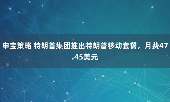 申宝策略 特朗普集团推出特朗普移动套餐，月费47.45美元