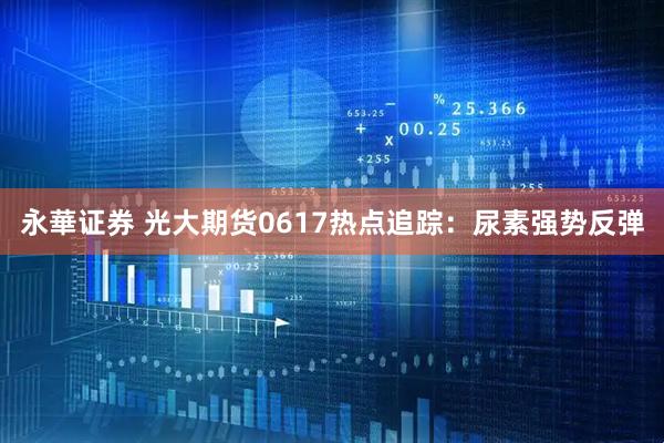 永華证券 光大期货0617热点追踪：尿素强势反弹