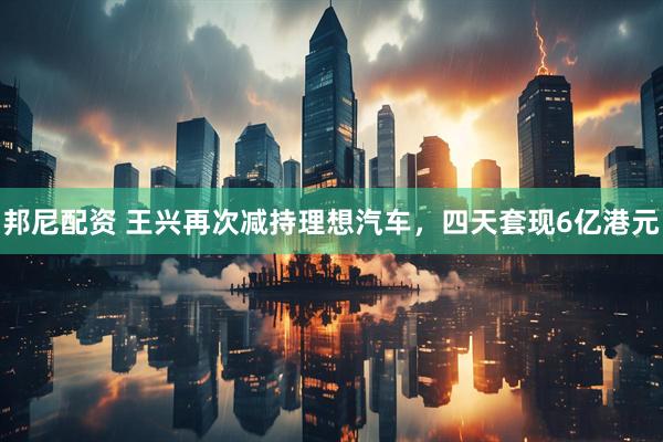 邦尼配资 王兴再次减持理想汽车，四天套现6亿港元