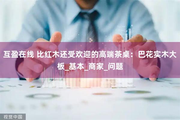 互盈在线 比红木还受欢迎的高端茶桌：巴花实木大板_基本_商家_问题