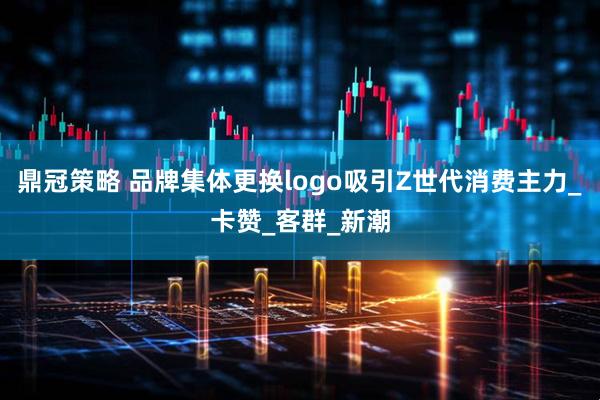 鼎冠策略 品牌集体更换logo吸引Z世代消费主力_卡赞_客群_新潮
