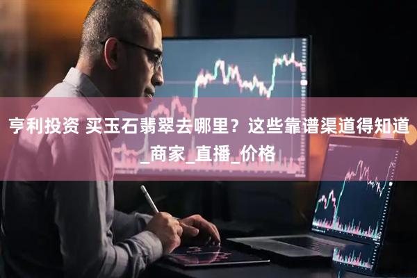 亨利投资 买玉石翡翠去哪里？这些靠谱渠道得知道_商家_直播_价格