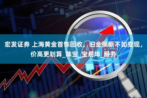 宏发证券 上海黄金首饰回收，旧金换新不如变现，价高更划算_珠宝_宝易埠_服务