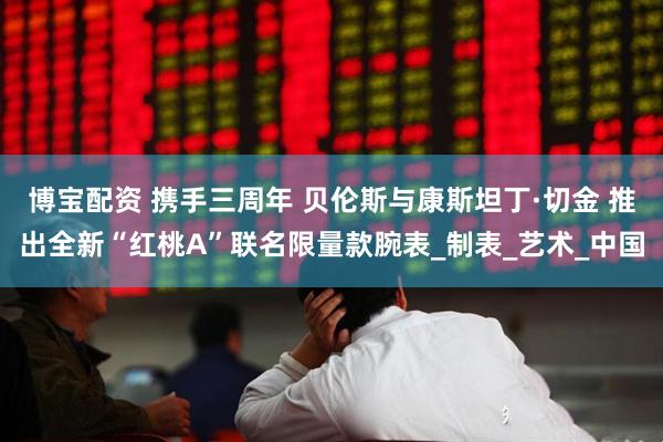 博宝配资 携手三周年 贝伦斯与康斯坦丁·切金 推出全新“红桃A”联名限量款腕表_制表_艺术_中国