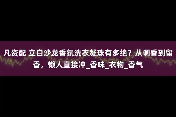 凡资配 立白沙龙香氛洗衣凝珠有多绝？从调香到留香，懒人直接冲_香味_衣物_香气