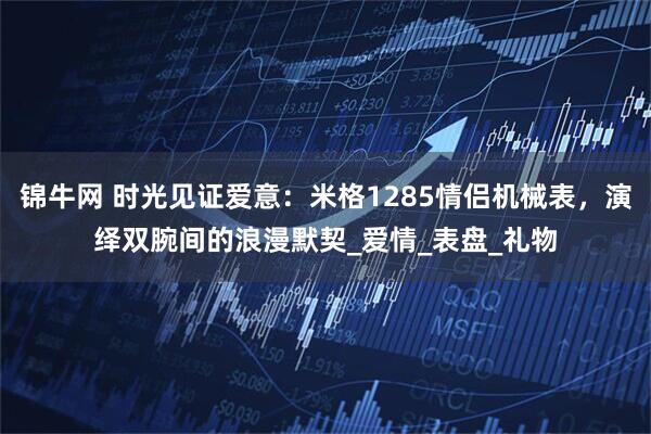 锦牛网 时光见证爱意：米格1285情侣机械表，演绎双腕间的浪漫默契_爱情_表盘_礼物