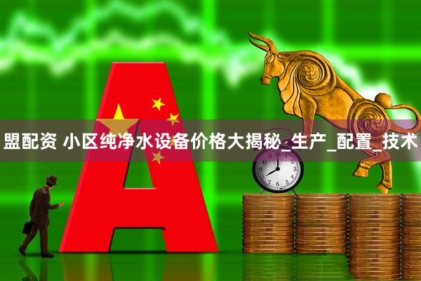 盟配资 小区纯净水设备价格大揭秘_生产_配置_技术