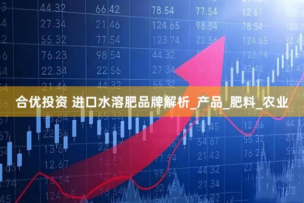 合优投资 进口水溶肥品牌解析_产品_肥料_农业
