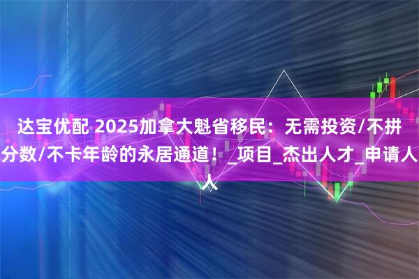 达宝优配 2025加拿大魁省移民：无需投资/不拼分数/不卡年龄的永居通道！_项目_杰出人才_申请人