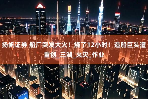 扬帆证券 船厂突发大火！烧了12小时！造船巨头遭重创_三湖_火灾_作业