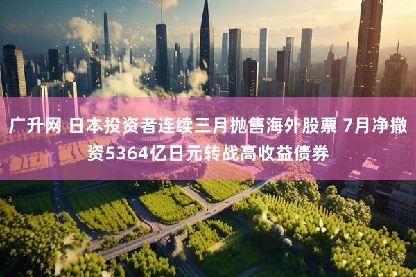 广升网 日本投资者连续三月抛售海外股票 7月净撤资5364亿日元转战高收益债券