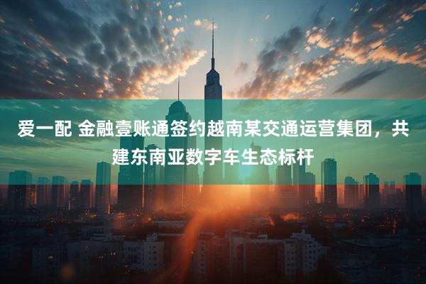 爱一配 金融壹账通签约越南某交通运营集团，共建东南亚数字车生态标杆