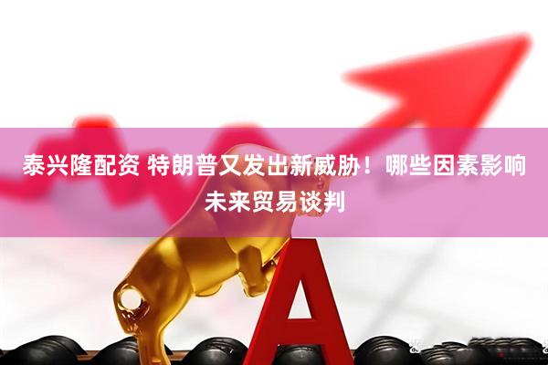 泰兴隆配资 特朗普又发出新威胁！哪些因素影响未来贸易谈判