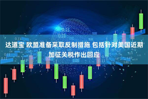 达道宝 欧盟准备采取反制措施 包括针对美国近期加征关税作出回应