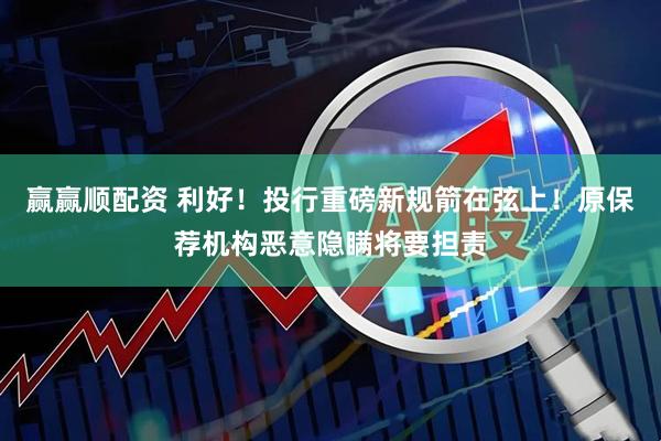 赢赢顺配资 利好！投行重磅新规箭在弦上！原保荐机构恶意隐瞒将要担责