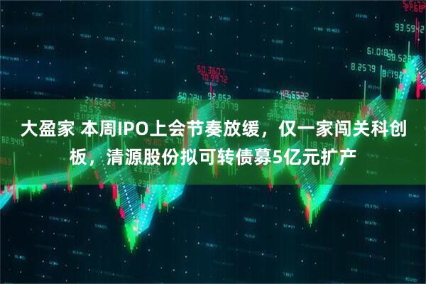 大盈家 本周IPO上会节奏放缓，仅一家闯关科创板，清源股份拟可转债募5亿元扩产