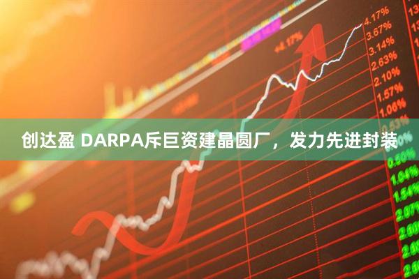 创达盈 DARPA斥巨资建晶圆厂，发力先进封装
