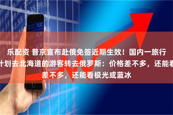 乐配资 普京宣布赴俄免签近期生效！国内一旅行社称特别多计划去北海道的游客转去俄罗斯：价格差不多，还能看极光或蓝冰