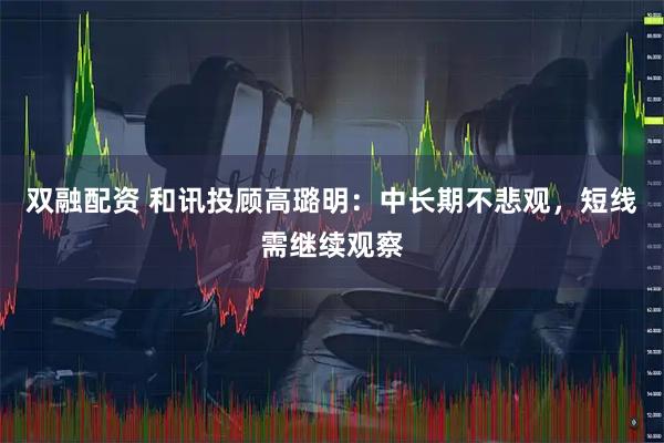 双融配资 和讯投顾高璐明：中长期不悲观，短线需继续观察