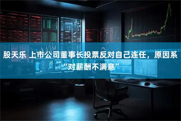 股天乐 上市公司董事长投票反对自己连任，原因系“对薪酬不满意”