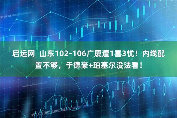 启远网  山东102-106广厦遭1喜3忧！内线配置不够，于德豪+珀塞尔没法看！