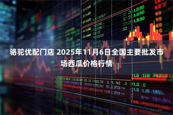 骆驼优配门店 2025年11月6日全国主要批发市场西瓜价格行情