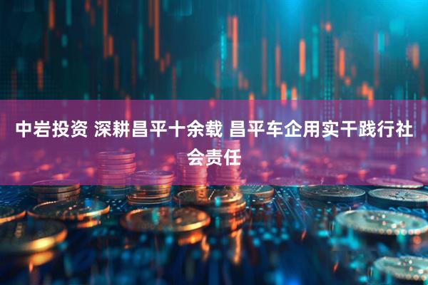 中岩投资 深耕昌平十余载 昌平车企用实干践行社会责任