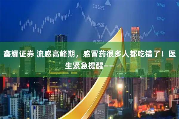 鑫耀证券 流感高峰期，感冒药很多人都吃错了！医生紧急提醒——
