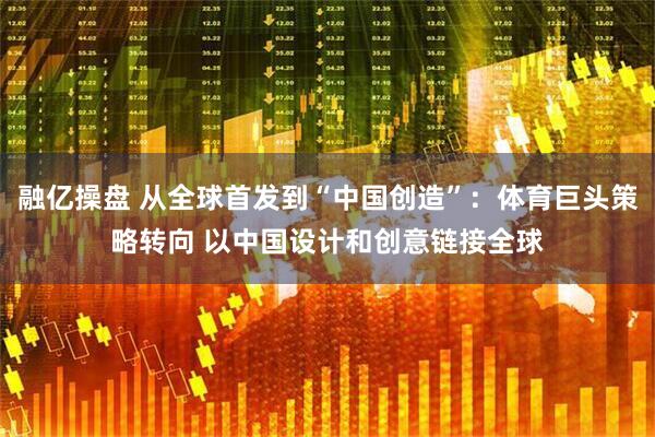 融亿操盘 从全球首发到“中国创造”：体育巨头策略转向 以中国设计和创意链接全球