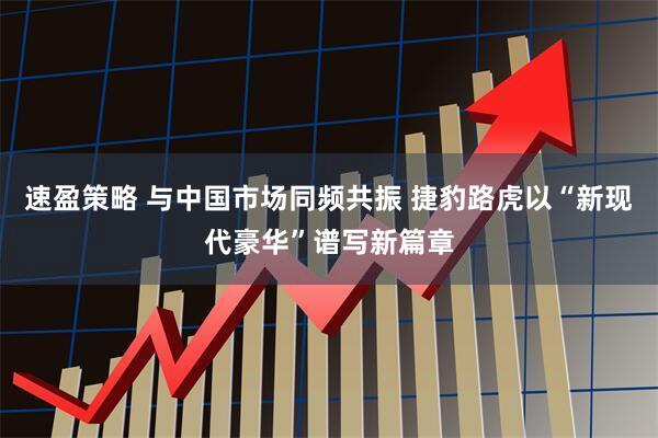 速盈策略 与中国市场同频共振 捷豹路虎以“新现代豪华”谱写新篇章