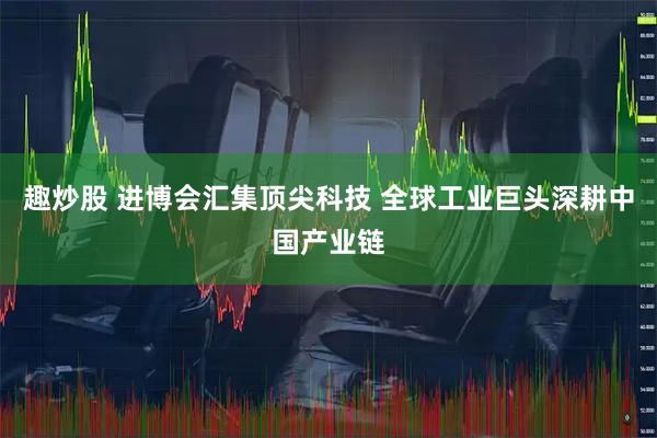 趣炒股 进博会汇集顶尖科技 全球工业巨头深耕中国产业链