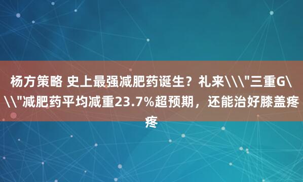 杨方策略 史上最强减肥药诞生？礼来\＂三重G\＂减肥药平均减重23.7%超预期，还能治好膝盖疼